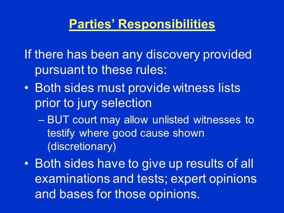 Parties’ Responsibilities If there has been any discovery provided pursuant to these rules: Both sides must provide witness lists prior to jury selection –BUT court may allow unlisted witnesses to testify where good cause shown (discretionary) Both sides have to give up results of all examinations and tests; expert opinions and bases for those opinions.