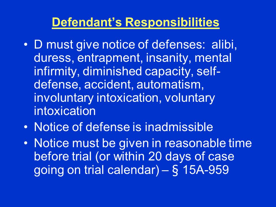 Defendant’s Responsibilities D must give notice of defenses: alibi, duress, entrapment, insanity, mental infirmity, diminished capacity, self- defense, accident, automatism, involuntary intoxication, voluntary intoxication Notice of defense is inadmissible Notice must be given in reasonable time before trial (or within 20 days of case going on trial calendar) – § 15A-959