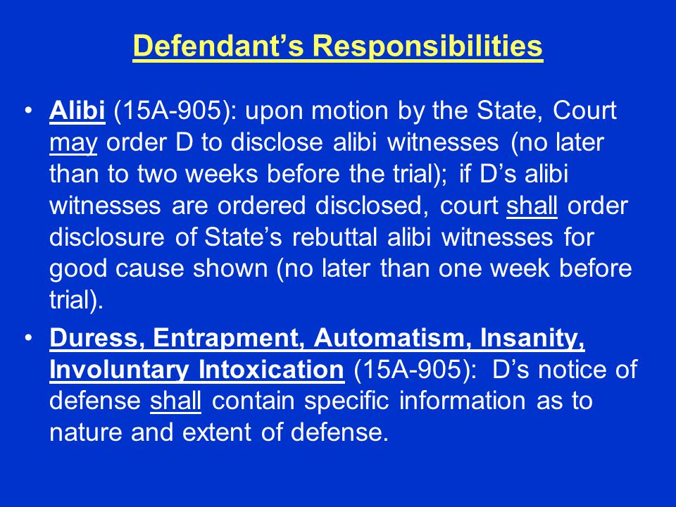 Defendant’s Responsibilities Alibi (15A-905): upon motion by the State, Court may order D to disclose alibi witnesses (no later than to two weeks before the trial); if D’s alibi witnesses are ordered disclosed, court shall order disclosure of State’s rebuttal alibi witnesses for good cause shown (no later than one week before trial).
