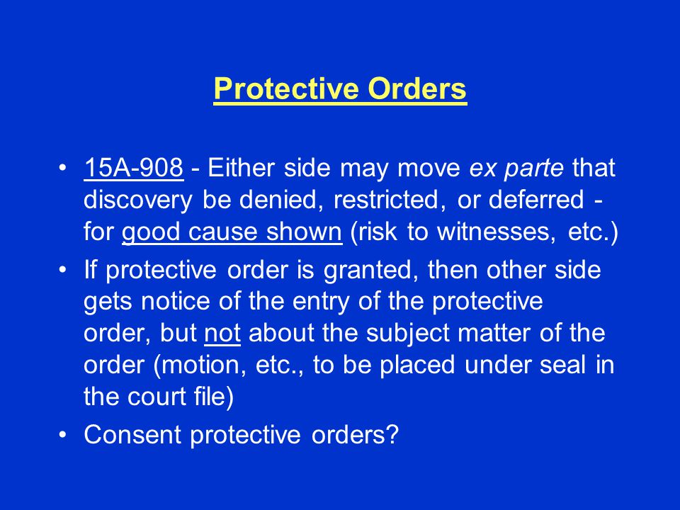 Protective Orders 15A Either side may move ex parte that discovery be denied, restricted, or deferred - for good cause shown (risk to witnesses, etc.) If protective order is granted, then other side gets notice of the entry of the protective order, but not about the subject matter of the order (motion, etc., to be placed under seal in the court file) Consent protective orders