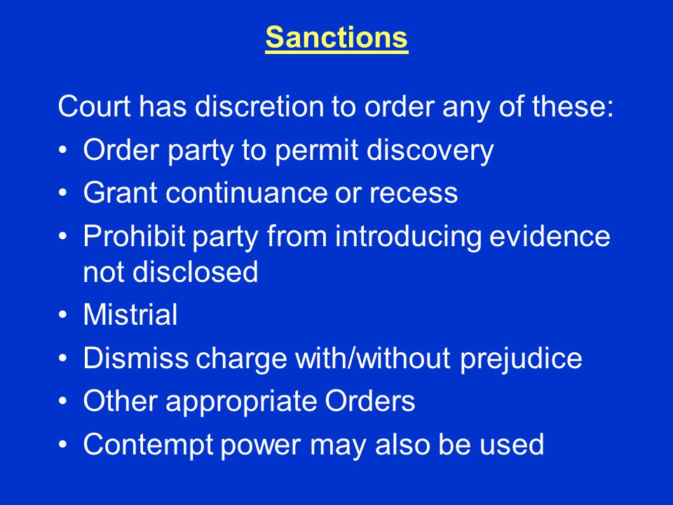 Sanctions Court has discretion to order any of these: Order party to permit discovery Grant continuance or recess Prohibit party from introducing evidence not disclosed Mistrial Dismiss charge with/without prejudice Other appropriate Orders Contempt power may also be used