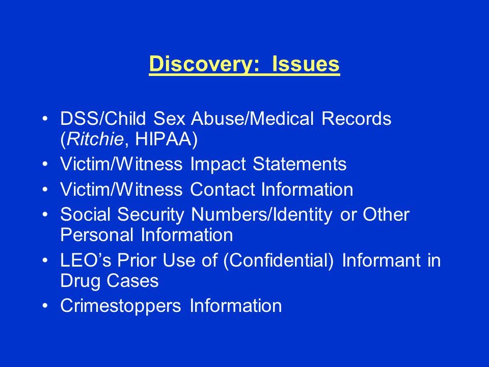 Discovery: Issues DSS/Child Sex Abuse/Medical Records (Ritchie, HIPAA) Victim/Witness Impact Statements Victim/Witness Contact Information Social Security Numbers/Identity or Other Personal Information LEO’s Prior Use of (Confidential) Informant in Drug Cases Crimestoppers Information