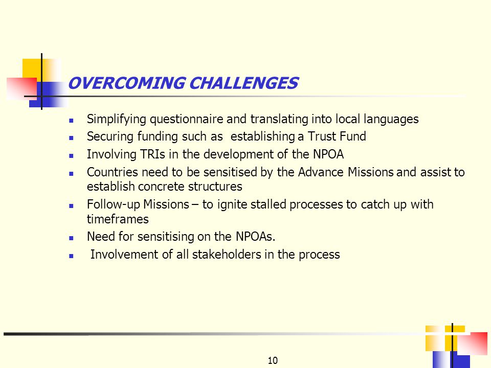 10 OVERCOMING CHALLENGES Simplifying questionnaire and translating into local languages Securing funding such as establishing a Trust Fund Involving TRIs in the development of the NPOA Countries need to be sensitised by the Advance Missions and assist to establish concrete structures Follow-up Missions – to ignite stalled processes to catch up with timeframes Need for sensitising on the NPOAs.