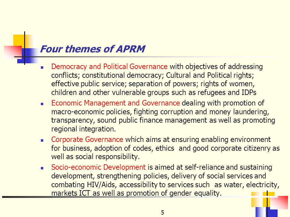 Four themes of APRM Democracy and Political Governance with objectives of addressing conflicts; constitutional democracy; Cultural and Political rights; effective public service; separation of powers; rights of women, children and other vulnerable groups such as refugees and IDPs Economic Management and Governance dealing with promotion of macro-economic policies, fighting corruption and money laundering, transparency, sound public finance management as well as promoting regional integration.