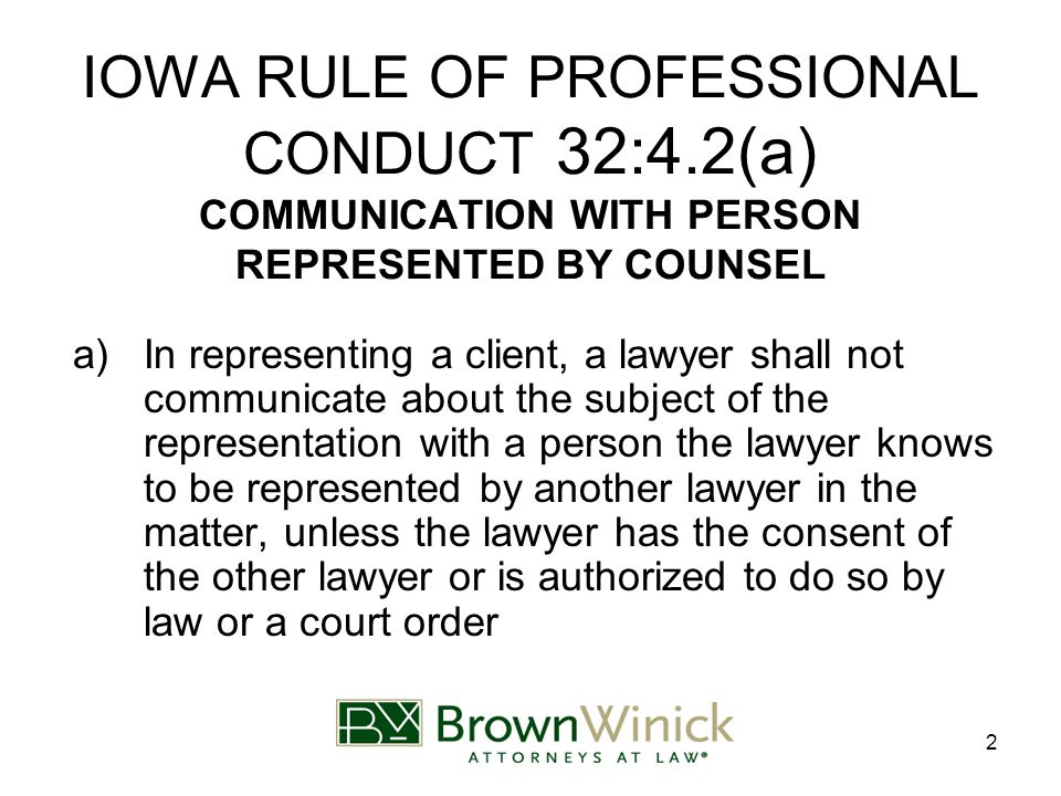 2 IOWA RULE OF PROFESSIONAL CONDUCT 32:4.2(a) COMMUNICATION WITH PERSON REPRESENTED BY COUNSEL a)In representing a client, a lawyer shall not communicate about the subject of the representation with a person the lawyer knows to be represented by another lawyer in the matter, unless the lawyer has the consent of the other lawyer or is authorized to do so by law or a court order