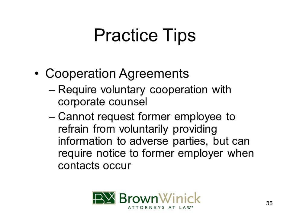 35 Practice Tips Cooperation Agreements –Require voluntary cooperation with corporate counsel –Cannot request former employee to refrain from voluntarily providing information to adverse parties, but can require notice to former employer when contacts occur