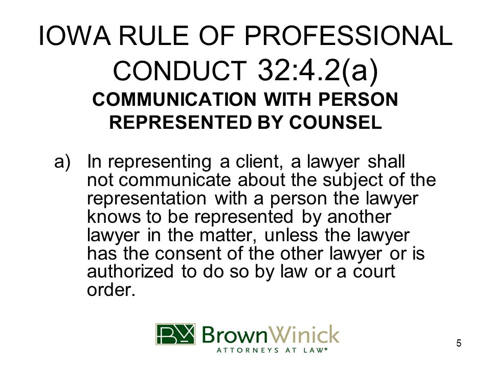5 IOWA RULE OF PROFESSIONAL CONDUCT 32:4.2(a) COMMUNICATION WITH PERSON REPRESENTED BY COUNSEL a)In representing a client, a lawyer shall not communicate about the subject of the representation with a person the lawyer knows to be represented by another lawyer in the matter, unless the lawyer has the consent of the other lawyer or is authorized to do so by law or a court order.