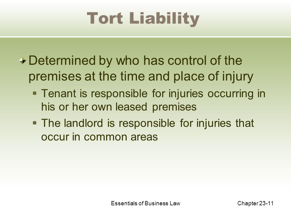 Essentials of Business LawChapter Tort Liability Determined by who has control of the premises at the time and place of injury  Tenant is responsible for injuries occurring in his or her own leased premises  The landlord is responsible for injuries that occur in common areas