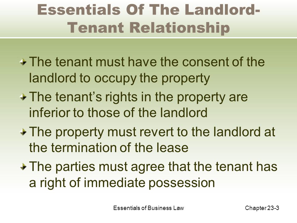 Essentials of Business LawChapter 23-3 Essentials Of The Landlord- Tenant Relationship The tenant must have the consent of the landlord to occupy the property The tenant’s rights in the property are inferior to those of the landlord The property must revert to the landlord at the termination of the lease The parties must agree that the tenant has a right of immediate possession