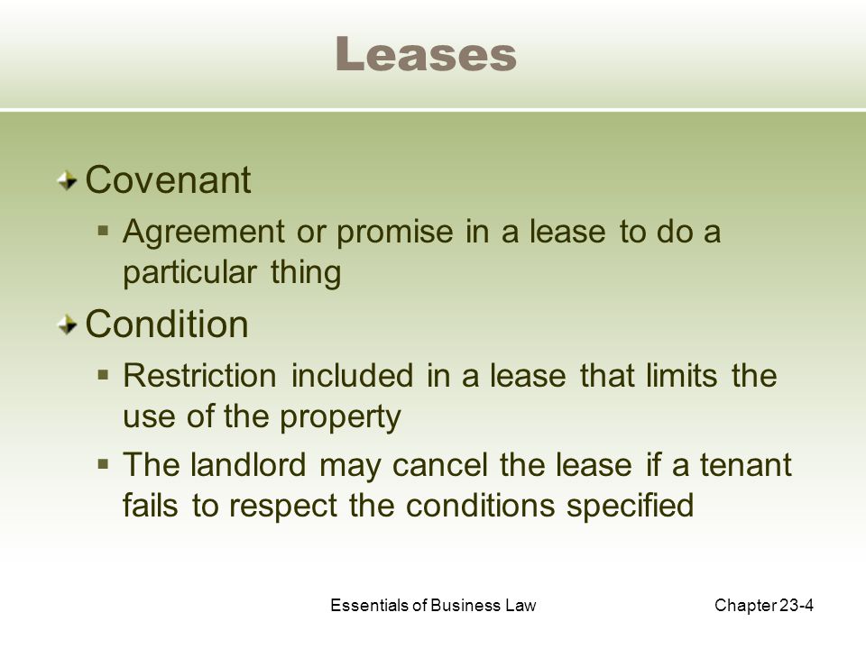 Essentials of Business LawChapter 23-4 Leases Covenant  Agreement or promise in a lease to do a particular thing Condition  Restriction included in a lease that limits the use of the property  The landlord may cancel the lease if a tenant fails to respect the conditions specified