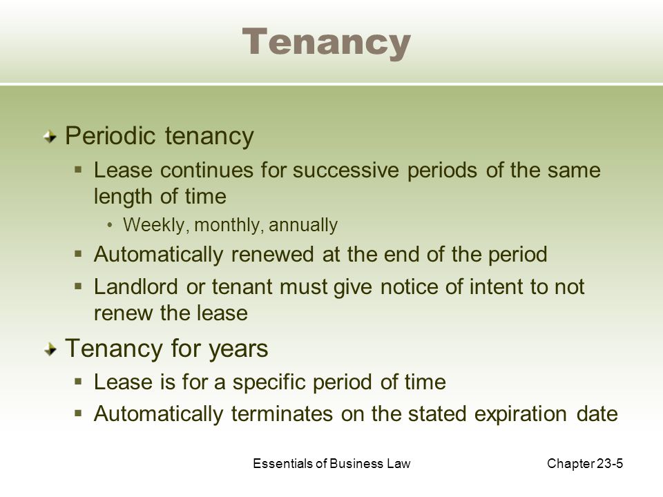 Essentials of Business LawChapter 23-5 Tenancy Periodic tenancy  Lease continues for successive periods of the same length of time Weekly, monthly, annually  Automatically renewed at the end of the period  Landlord or tenant must give notice of intent to not renew the lease Tenancy for years  Lease is for a specific period of time  Automatically terminates on the stated expiration date