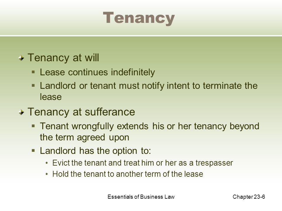Essentials of Business LawChapter 23-6 Tenancy Tenancy at will  Lease continues indefinitely  Landlord or tenant must notify intent to terminate the lease Tenancy at sufferance  Tenant wrongfully extends his or her tenancy beyond the term agreed upon  Landlord has the option to: Evict the tenant and treat him or her as a trespasser Hold the tenant to another term of the lease