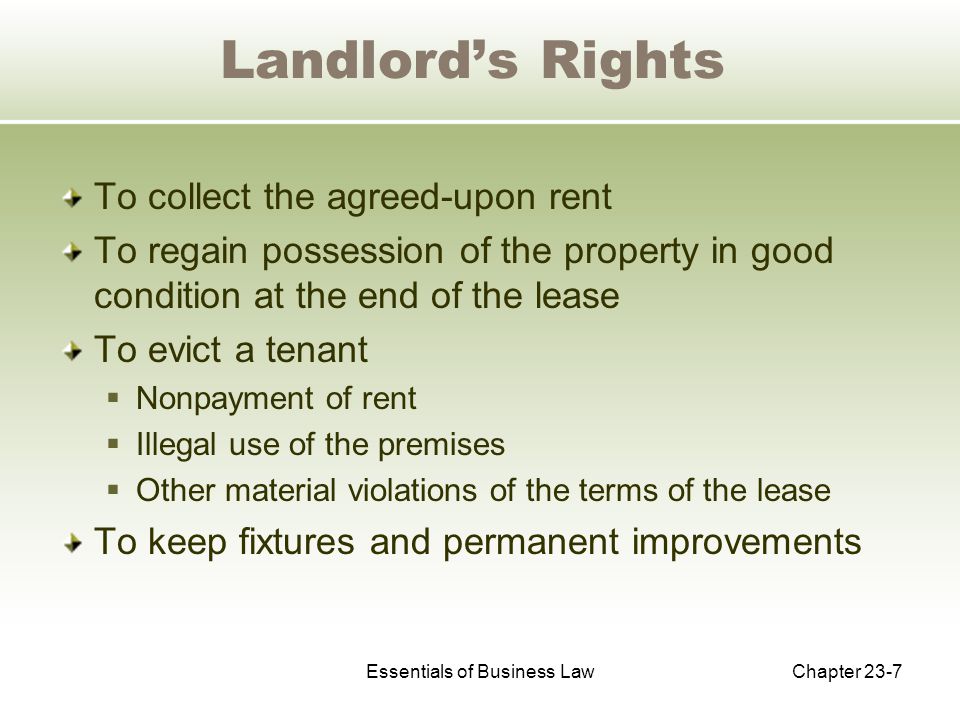 Essentials of Business LawChapter 23-7 Landlord’s Rights To collect the agreed-upon rent To regain possession of the property in good condition at the end of the lease To evict a tenant  Nonpayment of rent  Illegal use of the premises  Other material violations of the terms of the lease To keep fixtures and permanent improvements