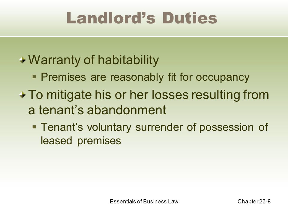 Essentials of Business LawChapter 23-8 Landlord’s Duties Warranty of habitability  Premises are reasonably fit for occupancy To mitigate his or her losses resulting from a tenant’s abandonment  Tenant’s voluntary surrender of possession of leased premises