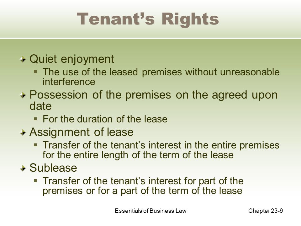 Essentials of Business LawChapter 23-9 Tenant’s Rights Quiet enjoyment  The use of the leased premises without unreasonable interference Possession of the premises on the agreed upon date  For the duration of the lease Assignment of lease  Transfer of the tenant’s interest in the entire premises for the entire length of the term of the lease Sublease  Transfer of the tenant’s interest for part of the premises or for a part of the term of the lease