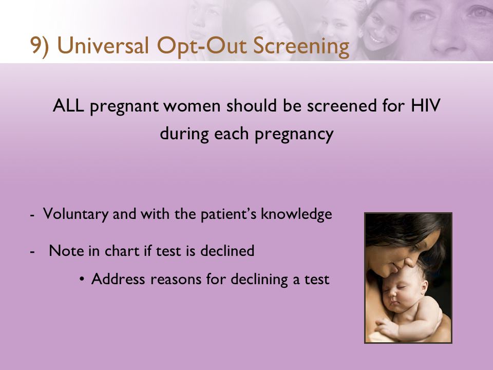 9) Universal Opt-Out Screening ALL pregnant women should be screened for HIV during each pregnancy - Voluntary and with the patient’s knowledge - Note in chart if test is declined Address reasons for declining a test