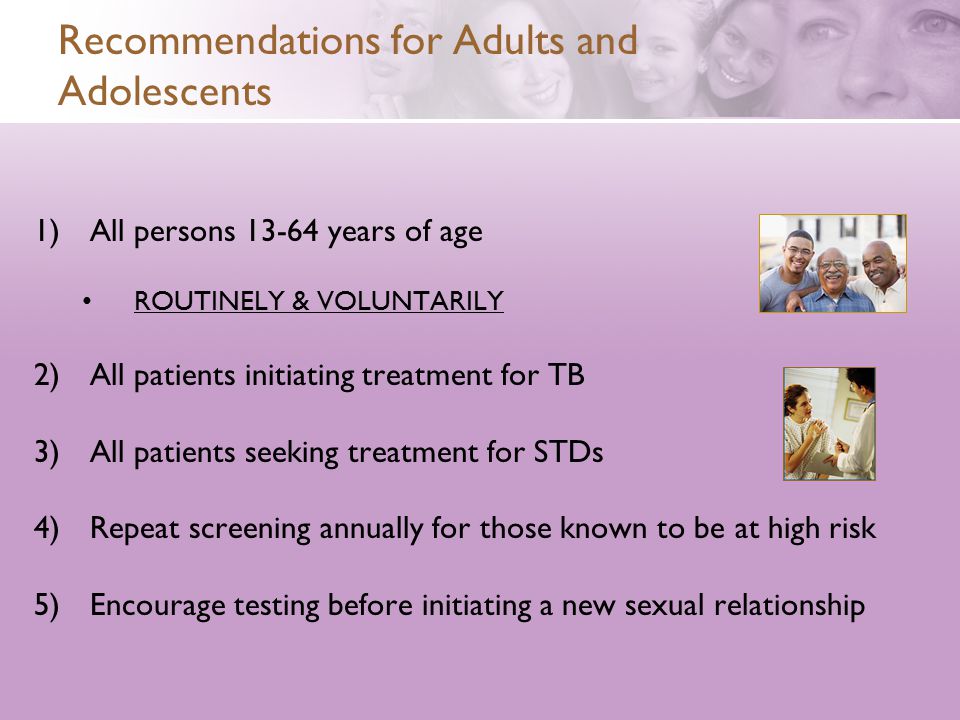 Recommendations for Adults and Adolescents 1)All persons years of age ROUTINELY & VOLUNTARILY 2)All patients initiating treatment for TB 3)All patients seeking treatment for STDs 4)Repeat screening annually for those known to be at high risk 5)Encourage testing before initiating a new sexual relationship