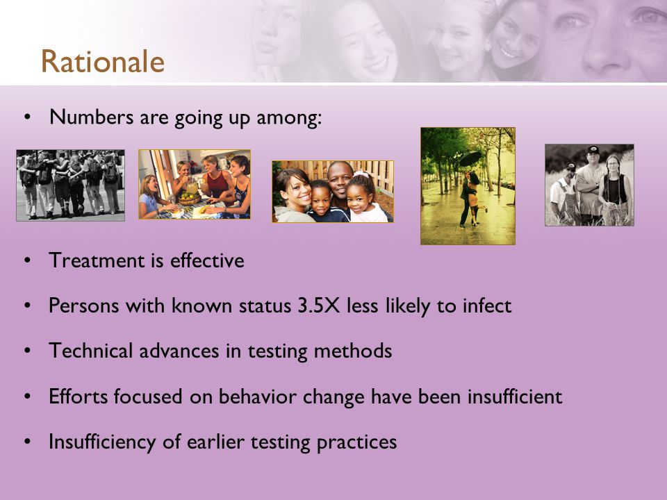 Rationale Treatment is effective Persons with known status 3.5X less likely to infect Technical advances in testing methods Efforts focused on behavior change have been insufficient Insufficiency of earlier testing practices Numbers are going up among: