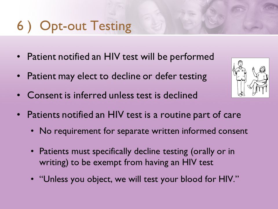 6 ) Opt-out Testing Patient notified an HIV test will be performed Patient may elect to decline or defer testing Consent is inferred unless test is declined Patients notified an HIV test is a routine part of care No requirement for separate written informed consent Patients must specifically decline testing (orally or in writing) to be exempt from having an HIV test Unless you object, we will test your blood for HIV.