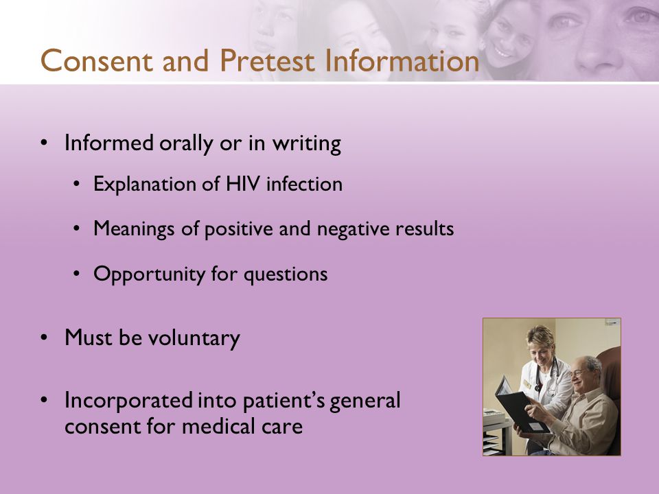 Consent and Pretest Information Informed orally or in writing Explanation of HIV infection Meanings of positive and negative results Opportunity for questions Must be voluntary Incorporated into patient’s general consent for medical care