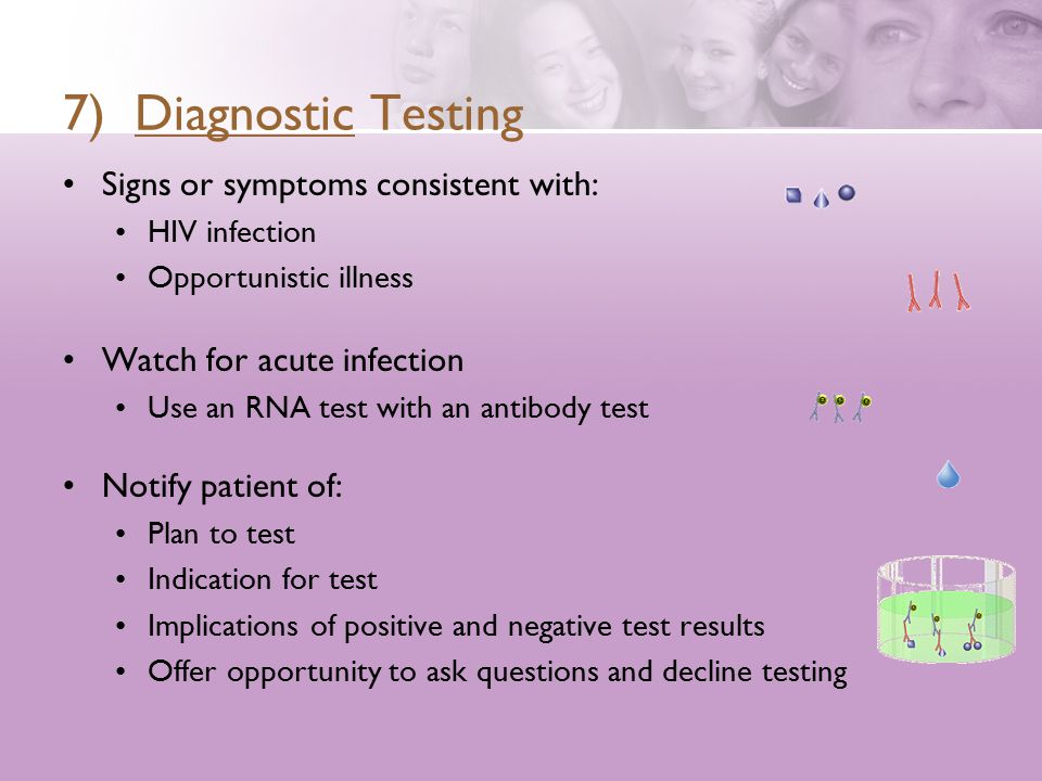 7) Diagnostic Testing Signs or symptoms consistent with: HIV infection Opportunistic illness Watch for acute infection Use an RNA test with an antibody test Notify patient of: Plan to test Indication for test Implications of positive and negative test results Offer opportunity to ask questions and decline testing