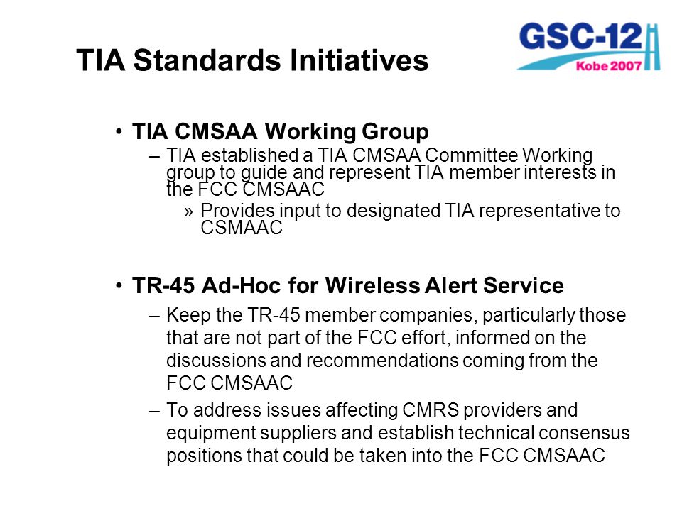 TIA Standards Initiatives TIA CMSAA Working Group –TIA established a TIA CMSAA Committee Working group to guide and represent TIA member interests in the FCC CMSAAC »Provides input to designated TIA representative to CSMAAC TR-45 Ad-Hoc for Wireless Alert Service –Keep the TR-45 member companies, particularly those that are not part of the FCC effort, informed on the discussions and recommendations coming from the FCC CMSAAC –To address issues affecting CMRS providers and equipment suppliers and establish technical consensus positions that could be taken into the FCC CMSAAC