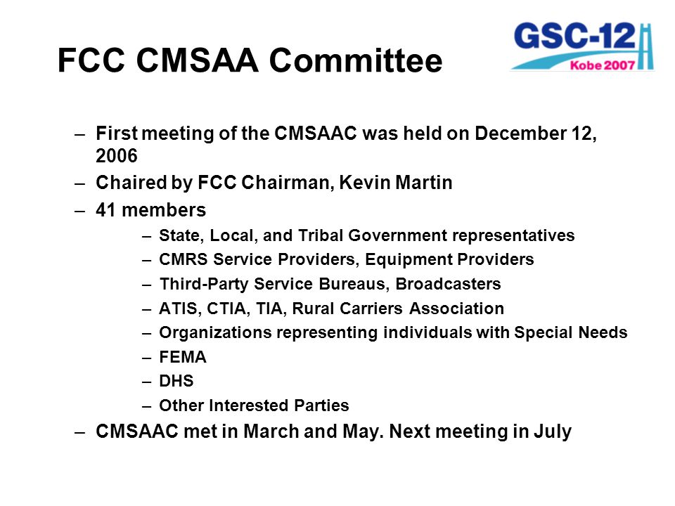 FCC CMSAA Committee –First meeting of the CMSAAC was held on December 12, 2006 –Chaired by FCC Chairman, Kevin Martin –41 members –State, Local, and Tribal Government representatives –CMRS Service Providers, Equipment Providers –Third-Party Service Bureaus, Broadcasters –ATIS, CTIA, TIA, Rural Carriers Association –Organizations representing individuals with Special Needs –FEMA –DHS –Other Interested Parties –CMSAAC met in March and May.