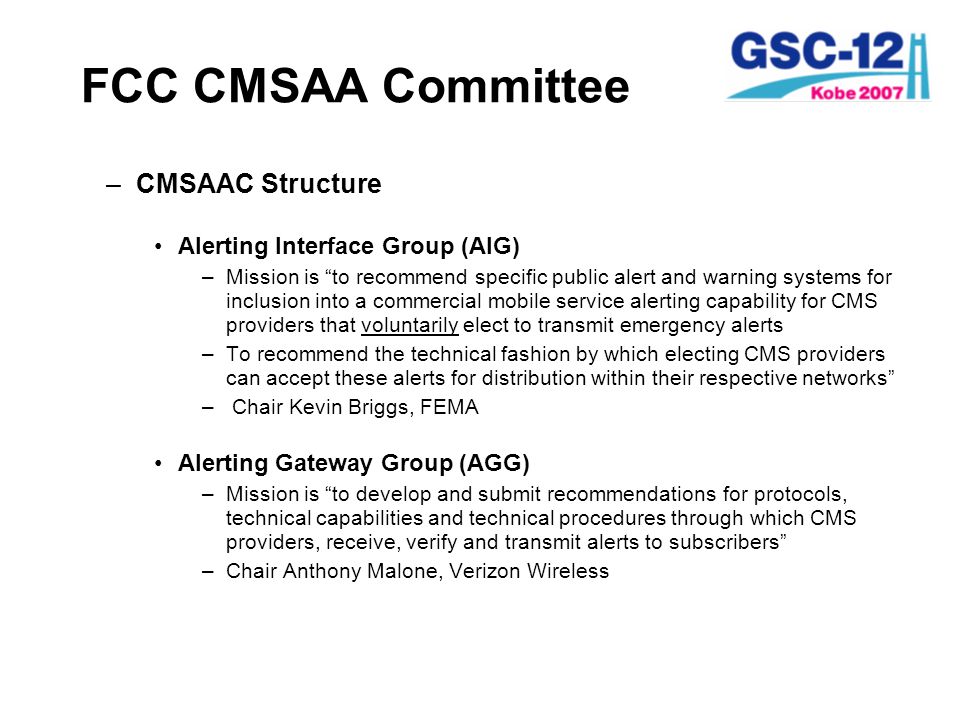 FCC CMSAA Committee –CMSAAC Structure Alerting Interface Group (AIG) –Mission is to recommend specific public alert and warning systems for inclusion into a commercial mobile service alerting capability for CMS providers that voluntarily elect to transmit emergency alerts –To recommend the technical fashion by which electing CMS providers can accept these alerts for distribution within their respective networks – Chair Kevin Briggs, FEMA Alerting Gateway Group (AGG) –Mission is to develop and submit recommendations for protocols, technical capabilities and technical procedures through which CMS providers, receive, verify and transmit alerts to subscribers –Chair Anthony Malone, Verizon Wireless