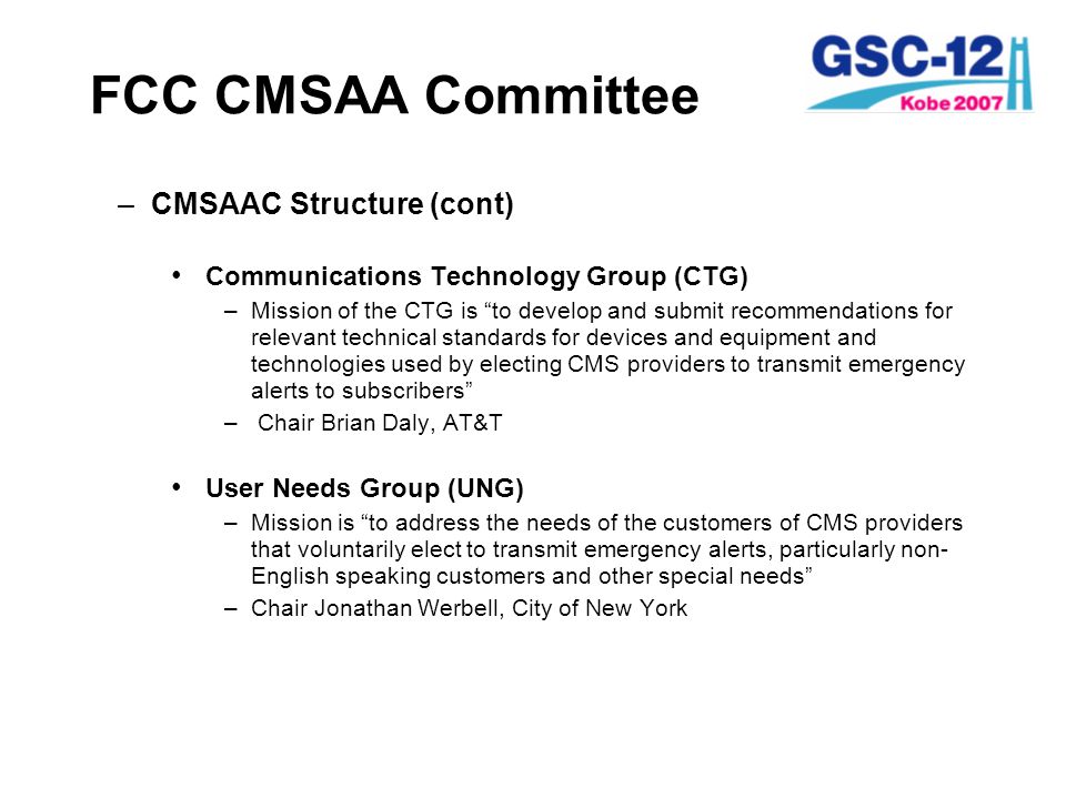 FCC CMSAA Committee –CMSAAC Structure (cont) Communications Technology Group (CTG) –Mission of the CTG is to develop and submit recommendations for relevant technical standards for devices and equipment and technologies used by electing CMS providers to transmit emergency alerts to subscribers – Chair Brian Daly, AT&T User Needs Group (UNG) –Mission is to address the needs of the customers of CMS providers that voluntarily elect to transmit emergency alerts, particularly non- English speaking customers and other special needs –Chair Jonathan Werbell, City of New York