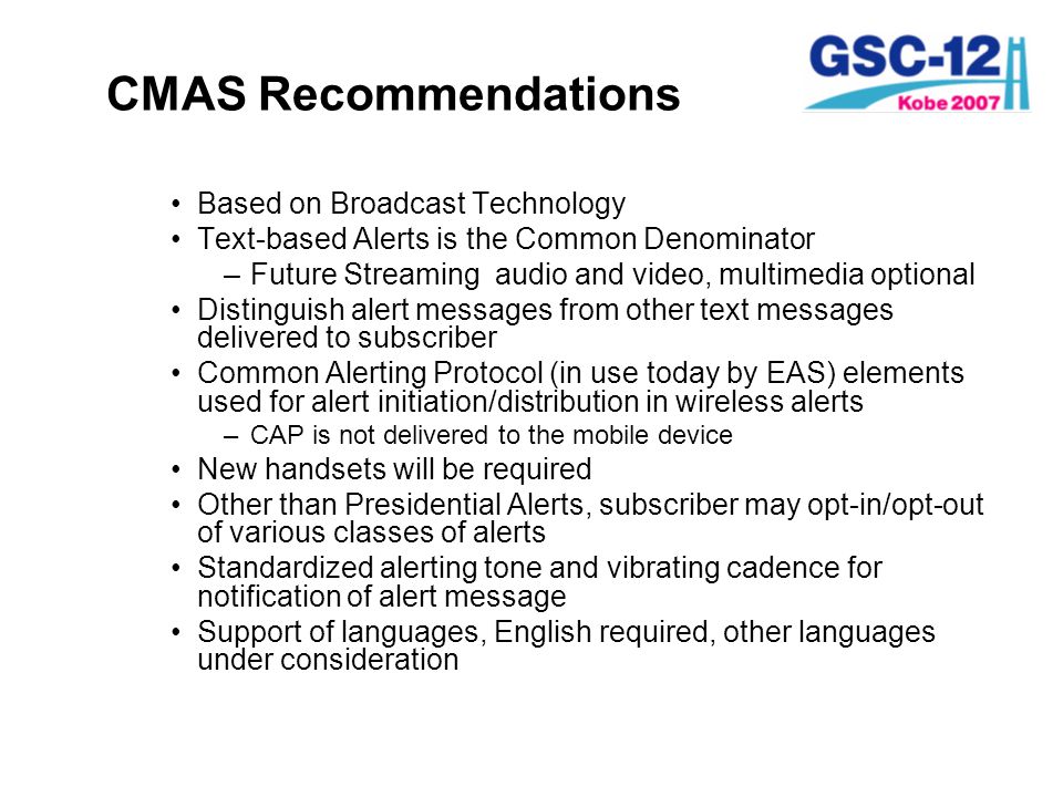 CMAS Recommendations Based on Broadcast Technology Text-based Alerts is the Common Denominator –Future Streaming audio and video, multimedia optional Distinguish alert messages from other text messages delivered to subscriber Common Alerting Protocol (in use today by EAS) elements used for alert initiation/distribution in wireless alerts –CAP is not delivered to the mobile device New handsets will be required Other than Presidential Alerts, subscriber may opt-in/opt-out of various classes of alerts Standardized alerting tone and vibrating cadence for notification of alert message Support of languages, English required, other languages under consideration