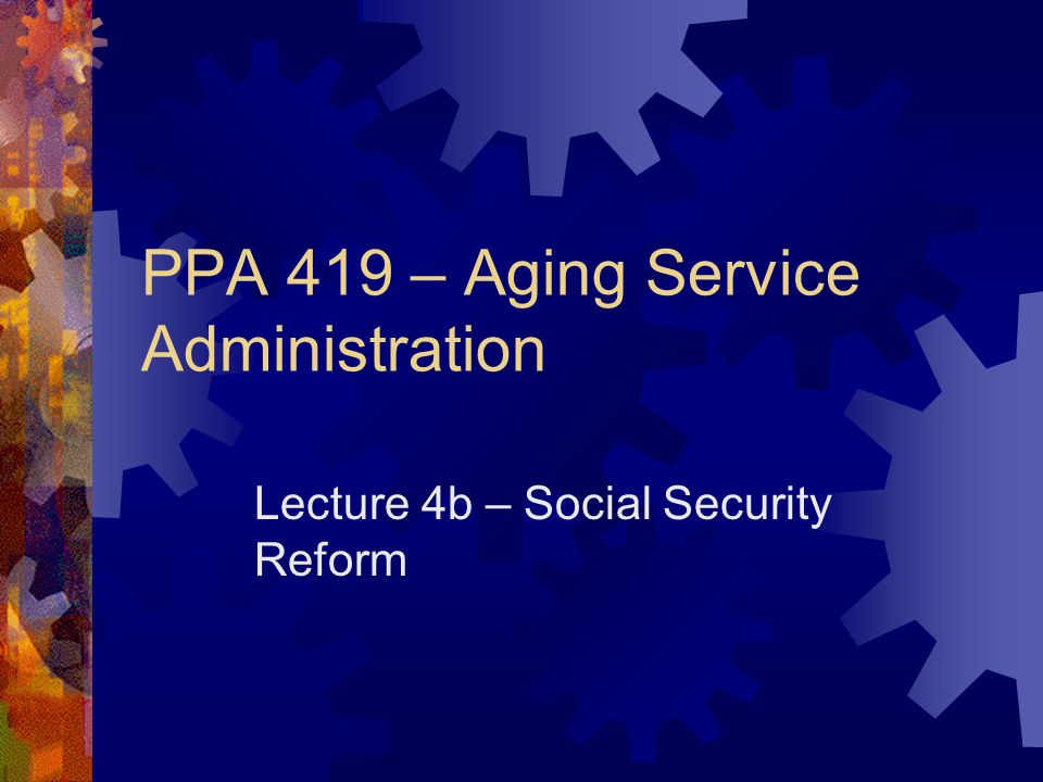 PPA 419 – Aging Service Administration Lecture 4b – Social Security Reform