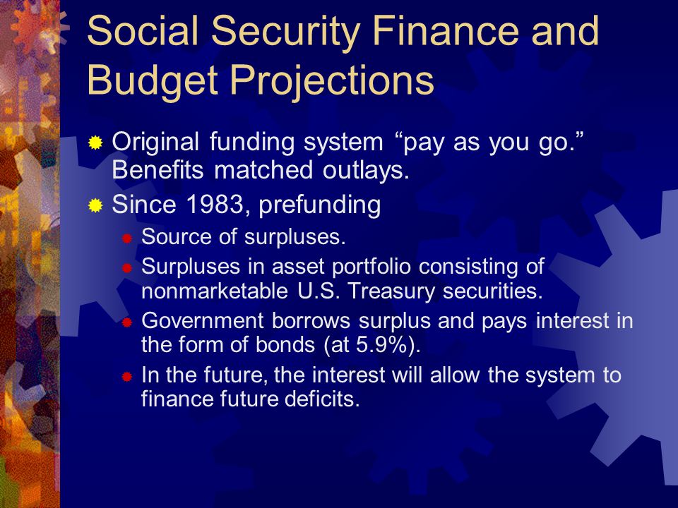 Social Security Finance and Budget Projections  Original funding system pay as you go. Benefits matched outlays.