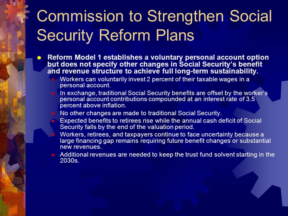 Commission to Strengthen Social Security Reform Plans  Reform Model 1 establishes a voluntary personal account option but does not specify other changes in Social Security’s benefit and revenue structure to achieve full long-term sustainability.