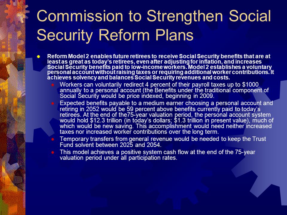 Commission to Strengthen Social Security Reform Plans  Reform Model 2 enables future retirees to receive Social Security benefits that are at least as great as today’s retirees, even after adjusting for inflation, and increases Social Security benefits paid to low-income workers.