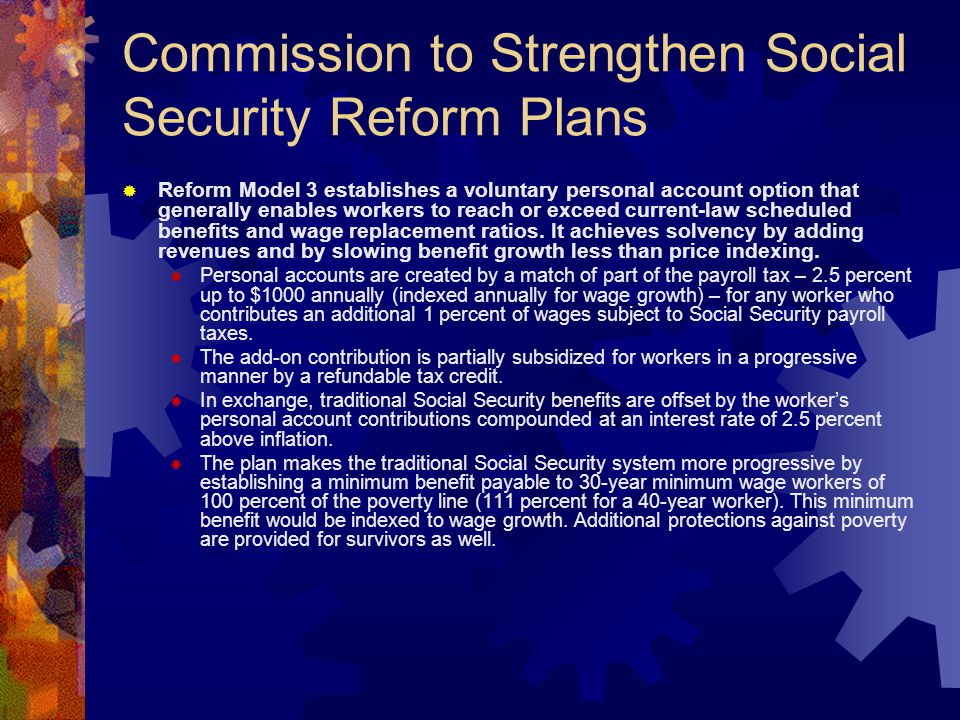 Commission to Strengthen Social Security Reform Plans  Reform Model 3 establishes a voluntary personal account option that generally enables workers to reach or exceed current-law scheduled benefits and wage replacement ratios.