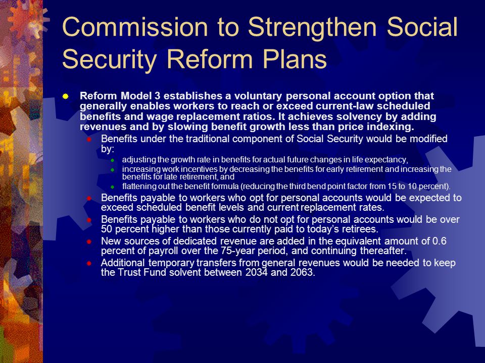 Commission to Strengthen Social Security Reform Plans  Reform Model 3 establishes a voluntary personal account option that generally enables workers to reach or exceed current-law scheduled benefits and wage replacement ratios.