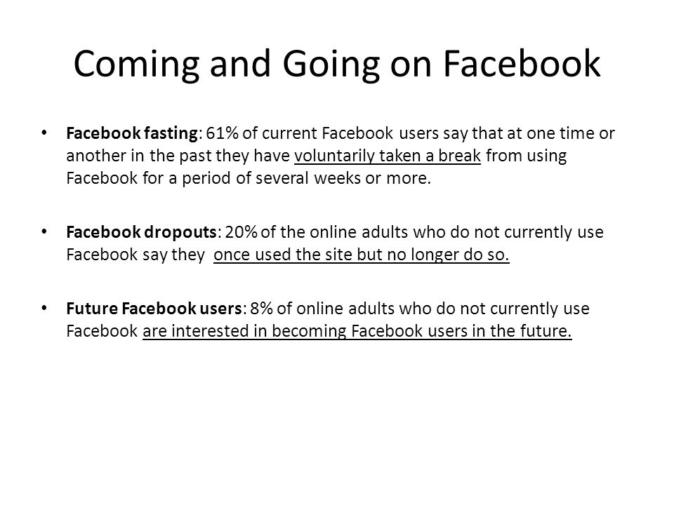 Coming and Going on Facebook Facebook fasting: 61% of current Facebook users say that at one time or another in the past they have voluntarily taken a break from using Facebook for a period of several weeks or more.