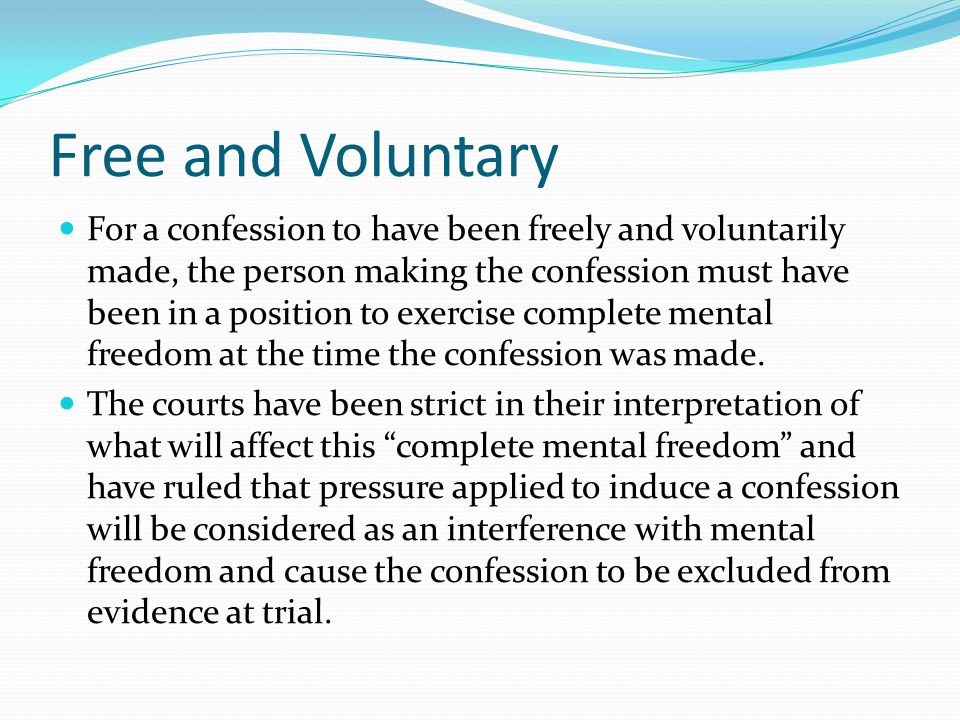 Free and Voluntary For a confession to have been freely and voluntarily made, the person making the confession must have been in a position to exercise complete mental freedom at the time the confession was made.
