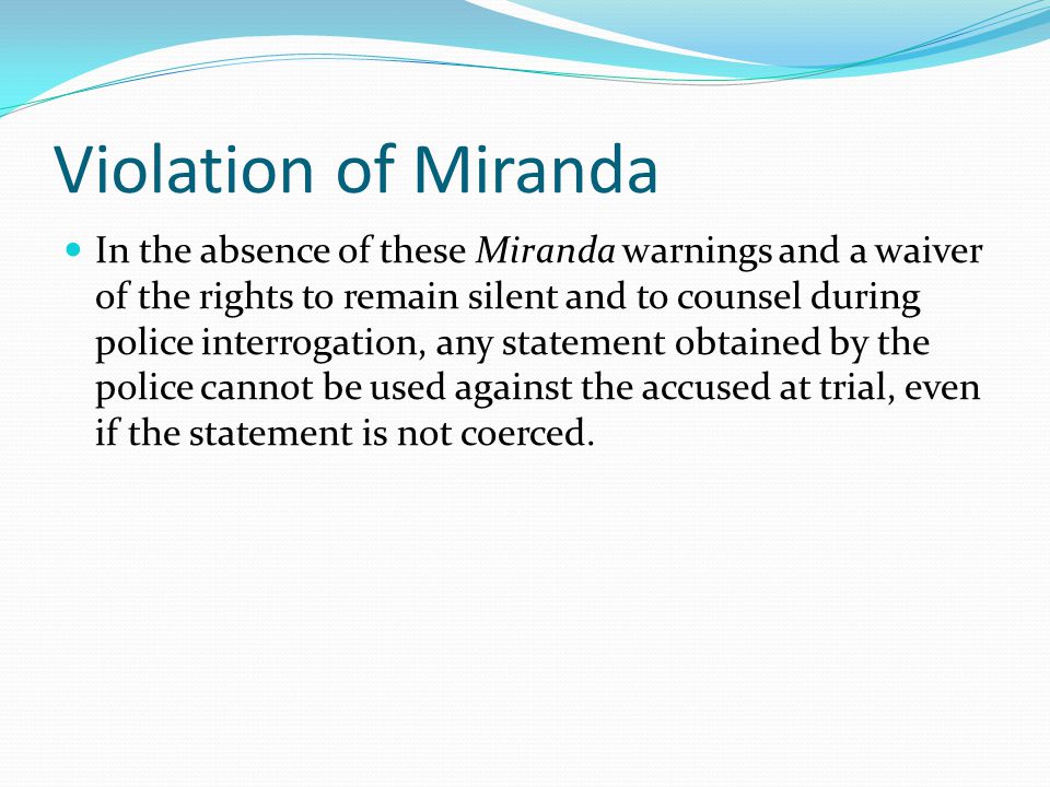 Violation of Miranda In the absence of these Miranda warnings and a waiver of the rights to remain silent and to counsel during police interrogation, any statement obtained by the police cannot be used against the accused at trial, even if the statement is not coerced.