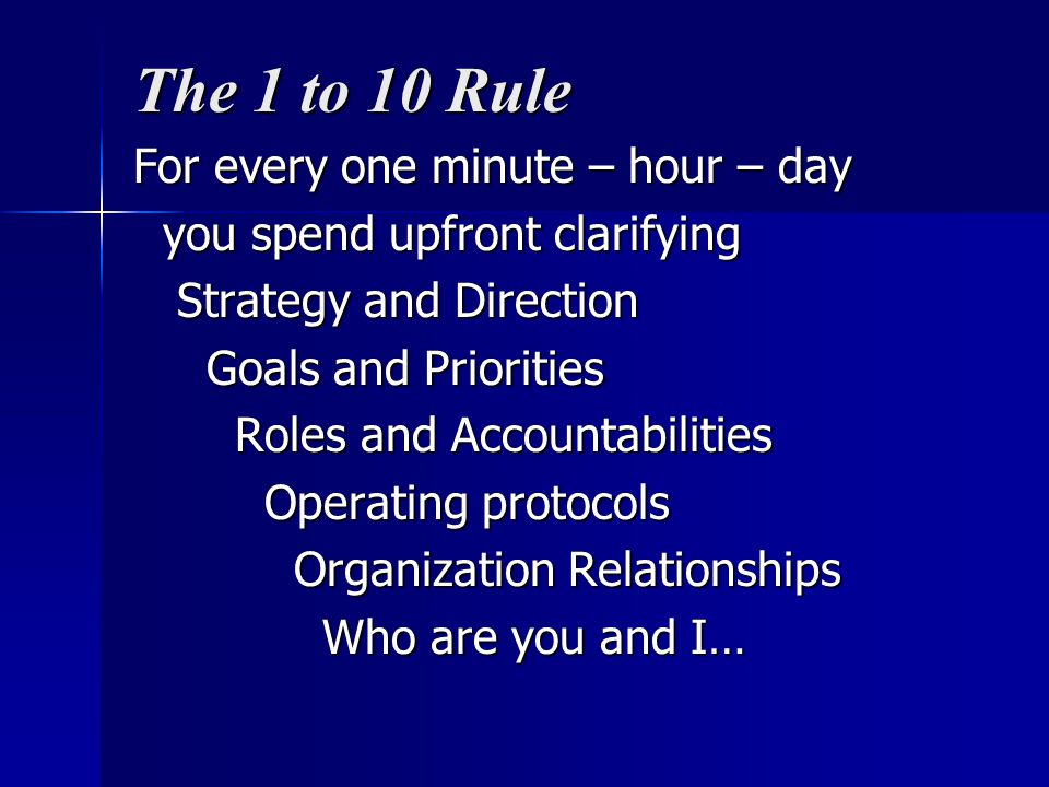 The 1 to 10 Rule For every one minute – hour – day you spend upfront clarifying you spend upfront clarifying Strategy and Direction Strategy and Direction Goals and Priorities Goals and Priorities Roles and Accountabilities Roles and Accountabilities Operating protocols Operating protocols Organization Relationships Organization Relationships Who are you and I… Who are you and I…