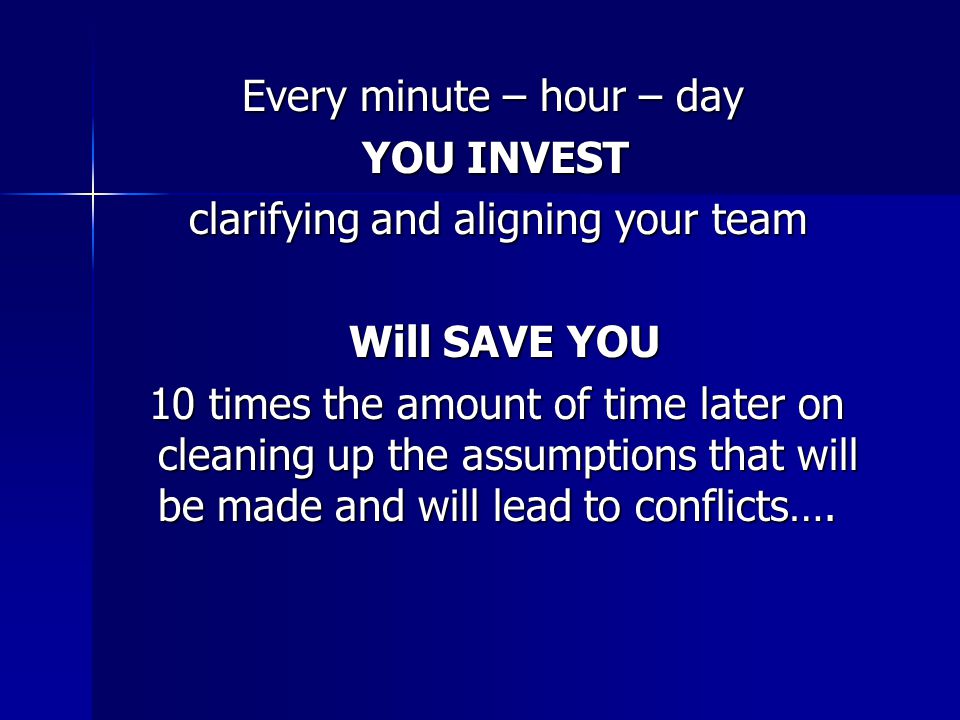 Every minute – hour – day Every minute – hour – day YOU INVEST YOU INVEST clarifying and aligning your team clarifying and aligning your team Will SAVE YOU Will SAVE YOU 10 times the amount of time later on cleaning up the assumptions that will be made and will lead to conflicts….