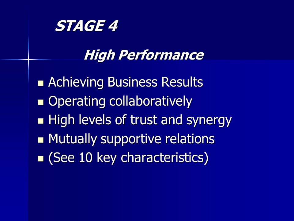 STAGE 4 STAGE 4 High Performance High Performance Achieving Business Results Achieving Business Results Operating collaboratively Operating collaboratively High levels of trust and synergy High levels of trust and synergy Mutually supportive relations Mutually supportive relations (See 10 key characteristics) (See 10 key characteristics)
