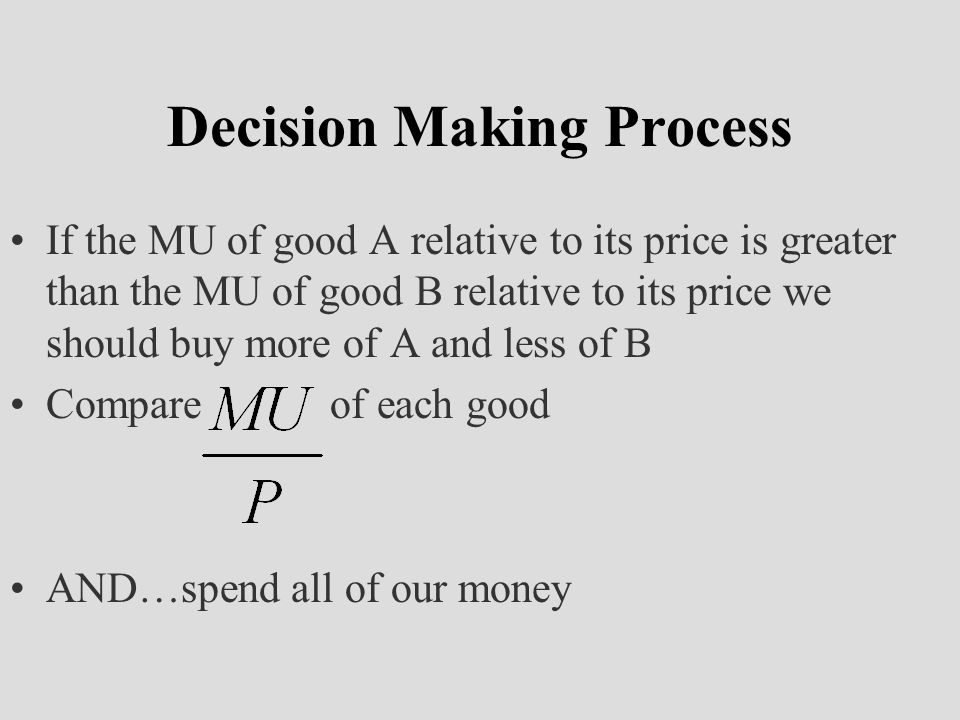 Decision Making Process If the MU of good A relative to its price is greater than the MU of good B relative to its price we should buy more of A and less of B Compare of each good AND…spend all of our money