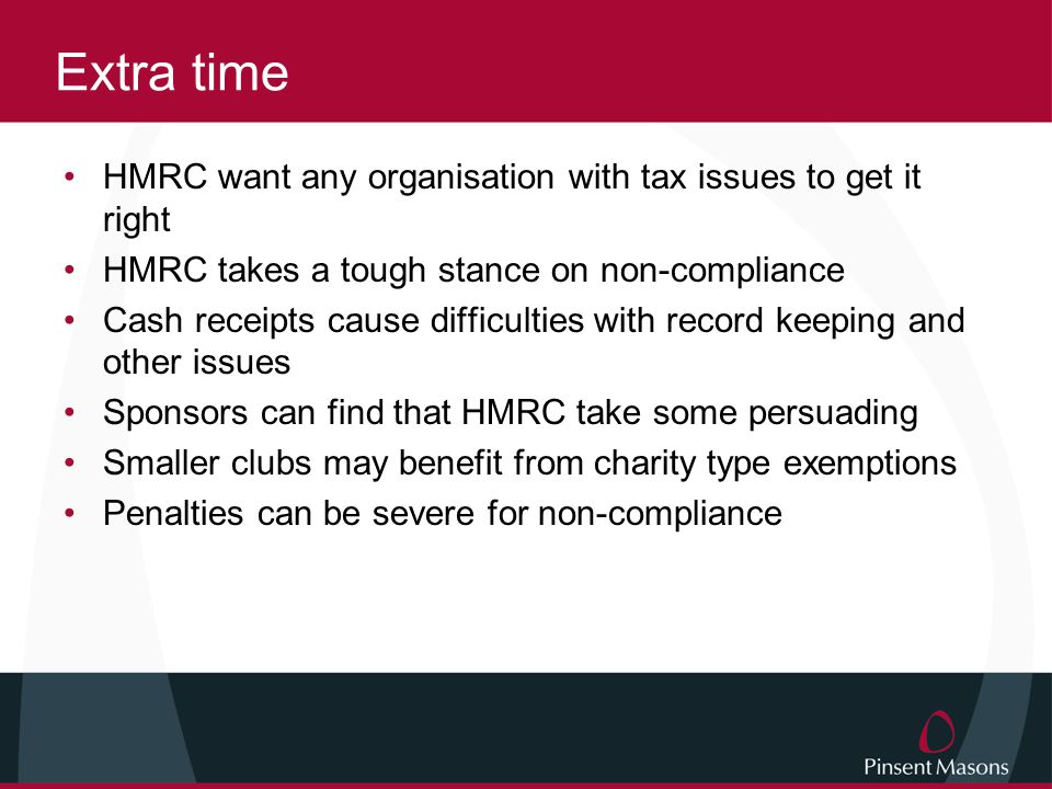 Extra time HMRC want any organisation with tax issues to get it right HMRC takes a tough stance on non-compliance Cash receipts cause difficulties with record keeping and other issues Sponsors can find that HMRC take some persuading Smaller clubs may benefit from charity type exemptions Penalties can be severe for non-compliance