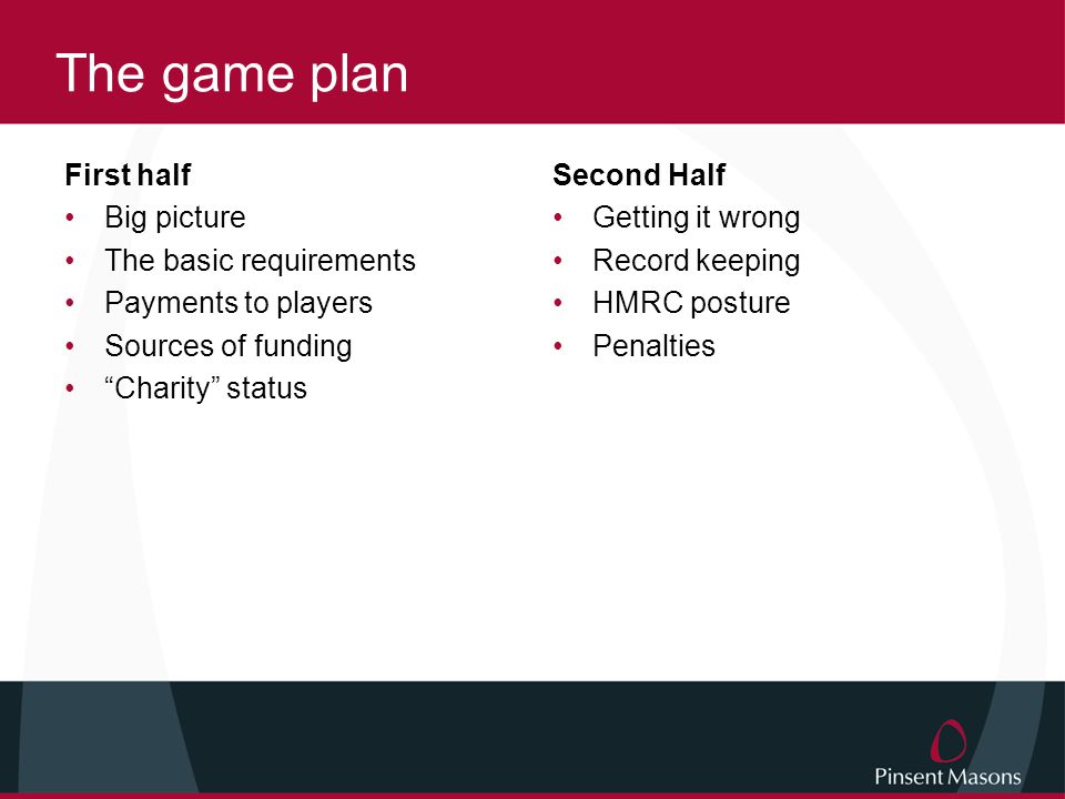 The game plan First half Big picture The basic requirements Payments to players Sources of funding Charity status Second Half Getting it wrong Record keeping HMRC posture Penalties