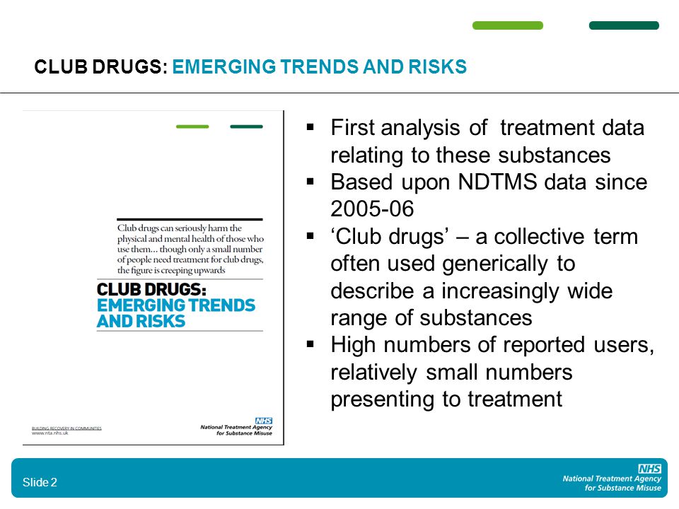 2 CLUB DRUGS: EMERGING TRENDS AND RISKS  First analysis of treatment data relating to these substances  Based upon NDTMS data since  ‘Club drugs’ – a collective term often used generically to describe a increasingly wide range of substances  High numbers of reported users, relatively small numbers presenting to treatment Slide 2