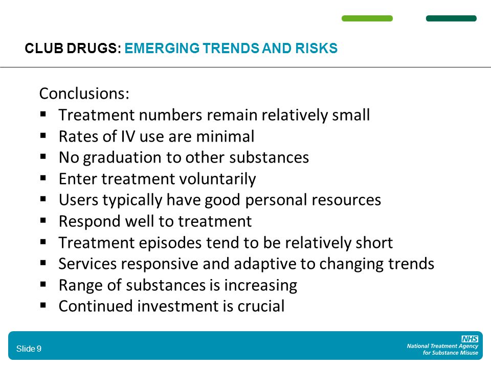 Conclusions:  Treatment numbers remain relatively small  Rates of IV use are minimal  No graduation to other substances  Enter treatment voluntarily  Users typically have good personal resources  Respond well to treatment  Treatment episodes tend to be relatively short  Services responsive and adaptive to changing trends  Range of substances is increasing  Continued investment is crucial 9 Slide 9 CLUB DRUGS: EMERGING TRENDS AND RISKS