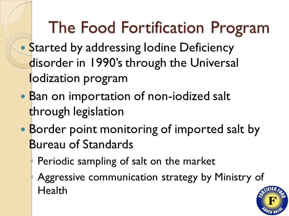 The Food Fortification Program Started by addressing Iodine Deficiency disorder in 1990’s through the Universal Iodization program Ban on importation of non-iodized salt through legislation Border point monitoring of imported salt by Bureau of Standards ◦ Periodic sampling of salt on the market ◦ Aggressive communication strategy by Ministry of Health