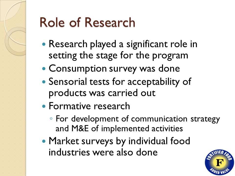 Role of Research Research played a significant role in setting the stage for the program Consumption survey was done Sensorial tests for acceptability of products was carried out Formative research ◦ For development of communication strategy and M&E of implemented activities Market surveys by individual food industries were also done