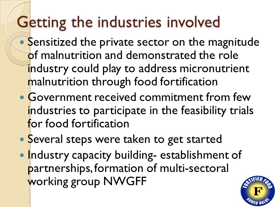 Getting the industries involved Sensitized the private sector on the magnitude of malnutrition and demonstrated the role industry could play to address micronutrient malnutrition through food fortification Government received commitment from few industries to participate in the feasibility trials for food fortification Several steps were taken to get started Industry capacity building- establishment of partnerships, formation of multi-sectoral working group NWGFF